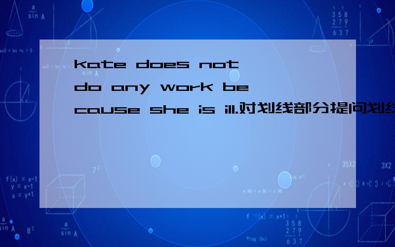 kate does not do any work because she is ill.对划线部分提问划线部分为because she is ill