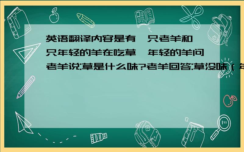 英语翻译内容是有一只老羊和一只年轻的羊在吃草,年轻的羊问老羊说:草是什么味?老羊回答:草没味（年轻的羊以为是说草莓味）所以就吃了,年轻的羊觉得很诧异!老羊说草没味,羊就知道了.