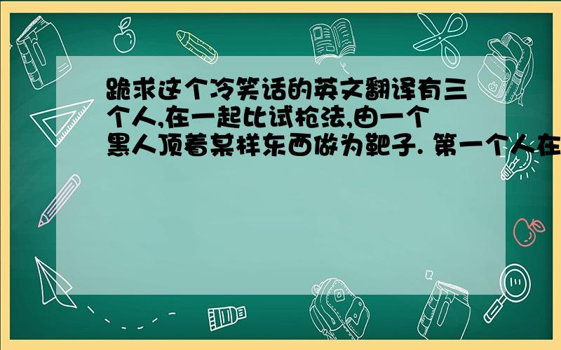 跪求这个冷笑话的英文翻译有三个人,在一起比试枪法,由一个黑人顶着某样东西做为靶子. 第一个人在黑人的头上放了一个苹果,然后在距离10米远的位置,抬手一枪就将苹果打碎了,他吹了一下