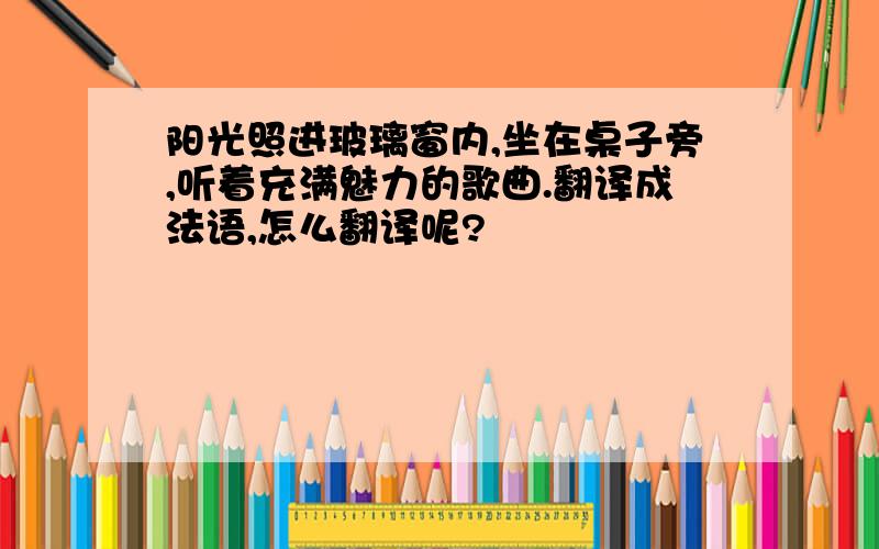 阳光照进玻璃窗内,坐在桌子旁,听着充满魅力的歌曲.翻译成法语,怎么翻译呢?