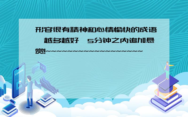 形容很有精神和心情愉快的成语,越多越好,5分钟之内追加悬赏!~~~~~~~~~~~~~~~~~~