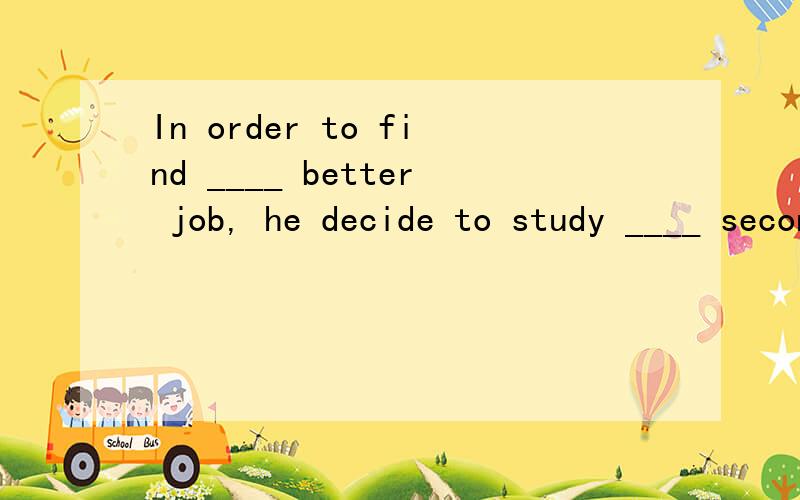 In order to find ____ better job, he decide to study ____ second foreign language. A. the; a B. a; a C. the; the D. a; the