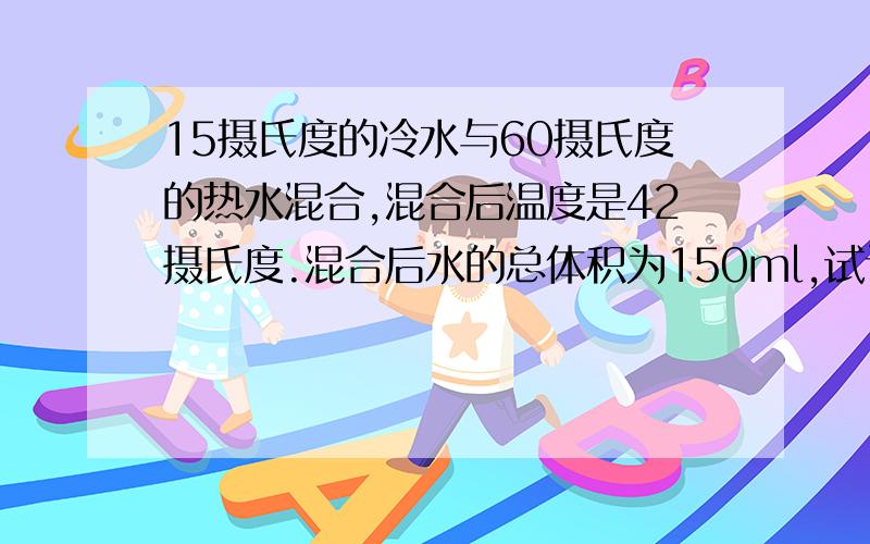 15摄氏度的冷水与60摄氏度的热水混合,混合后温度是42摄氏度.混合后水的总体积为150ml,试计算混合前冷水和热水的质量各是多少