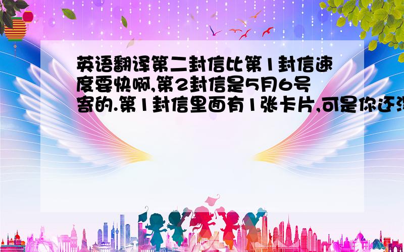 英语翻译第二封信比第1封信速度要快啊,第2封信是5月6号寄的.第1封信里面有1张卡片,可是你还没有收到.