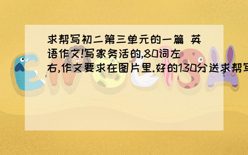 求帮写初二第三单元的一篇 英语作文!写家务活的,80词左右,作文要求在图片里.好的130分送求帮写初二第三单元的一篇英语作文!写家务活的,80词左右,作文要求在图片里.好的130分送上!