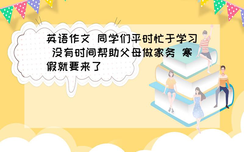 英语作文 同学们平时忙于学习 没有时间帮助父母做家务 寒假就要来了