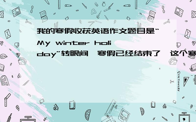 我的寒假收获英语作文题目是“My winter holiday”转眼间,寒假已经结束了,这个寒假过得有意义吗?用8-9句话形容自己的寒假!发的好在加悬赏！最好100分，第二50分，SOSO 可以，