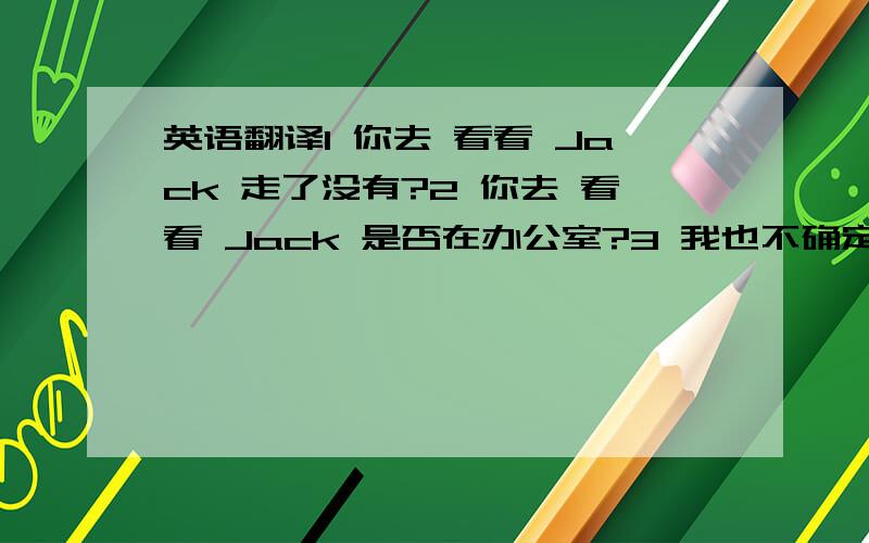 英语翻译1 你去 看看 Jack 走了没有?2 你去 看看 Jack 是否在办公室?3 我也不确定 今天晚上 他是否 会来我家吃饭4 你去看看饭菜是否做好了?5 如果Tom来了,喊我一声,我先去睡会英语翻译.