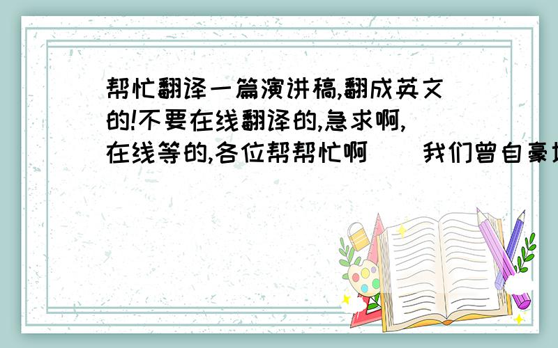 帮忙翻译一篇演讲稿,翻成英文的!不要在线翻译的,急求啊,在线等的,各位帮帮忙啊    我们曾自豪地向世界宣称：我们是90后.有苏轼的狂放,有李清照的婉约,更是独一无二的我们自己!    我们是