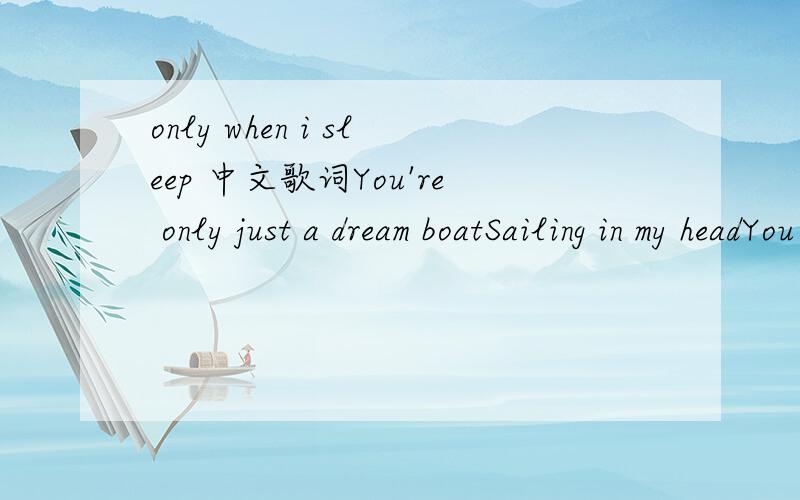 only when i sleep 中文歌词You're only just a dream boatSailing in my headYou swim my secret oceansOf coral blue and redYour smell is incense burningYour touch is silken yetIt reaches through my skinMoving from withinAnd clutches at my breastCHORU
