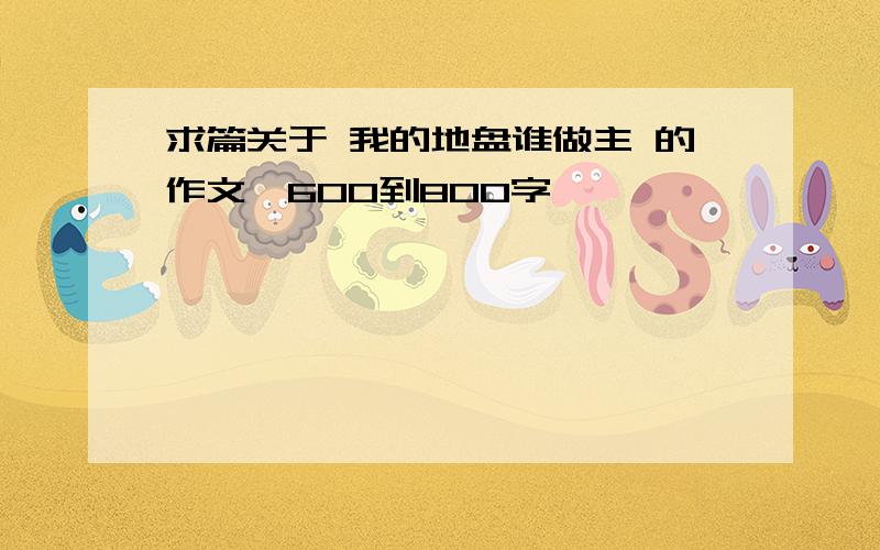 求篇关于 我的地盘谁做主 的作文,600到800字