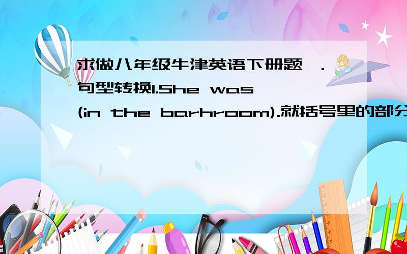 求做八年级牛津英语下册题一.句型转换1.She was (in the barhroom).就括号里的部分提问 ____ ____ she?   2.Do you know where I 'm from? Do you know where I ____ ____?3.He said to me (impatiently).就括号里的部分提问. ____