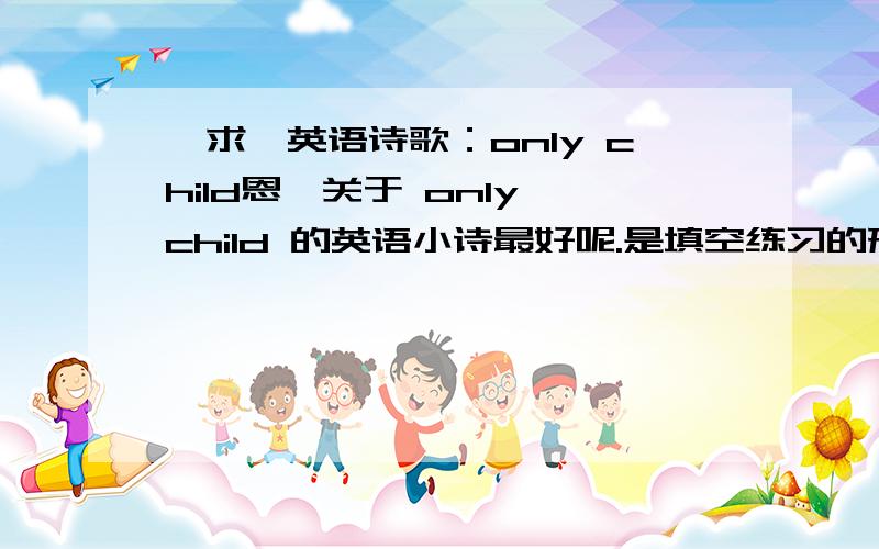 〖求〗英语诗歌：only child恩,关于 only child 的英语小诗最好呢.是填空练习的形式,就这样.