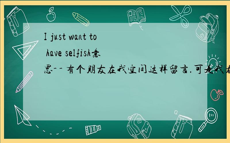 I just want to have selfish意思- - 有个朋友在我空间这样留言.可是我看不懂.