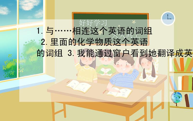 1.与……相连这个英语的词组 2.里面的化学物质这个英语的词组 3.我能通过窗户看到她翻译成英语I can see her——————————————（词数不限） 4.我会把钥匙放在一个信封里I will lea