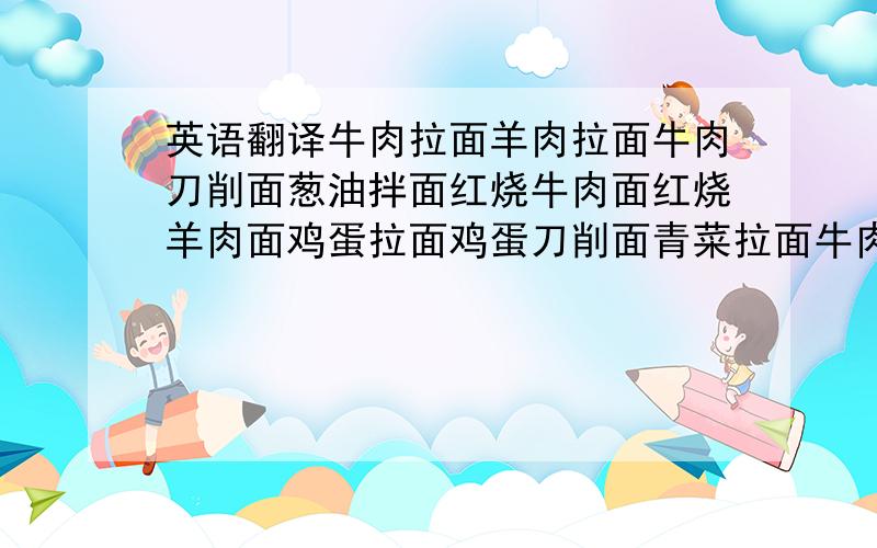 英语翻译牛肉拉面羊肉拉面牛肉刀削面葱油拌面红烧牛肉面红烧羊肉面鸡蛋拉面鸡蛋刀削面青菜拉面牛肉凉拌面牛肉干拌面牛肉炸酱面牛肉泡馍羊肉泡馍牛肉炒粉鸡蛋炒粉肉夹馍牛肉水饺羊