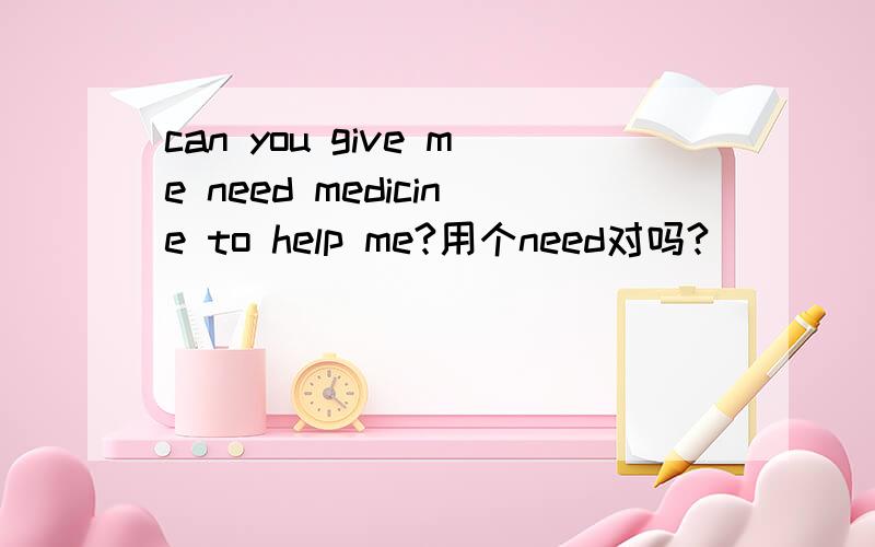 can you give me need medicine to help me?用个need对吗?
