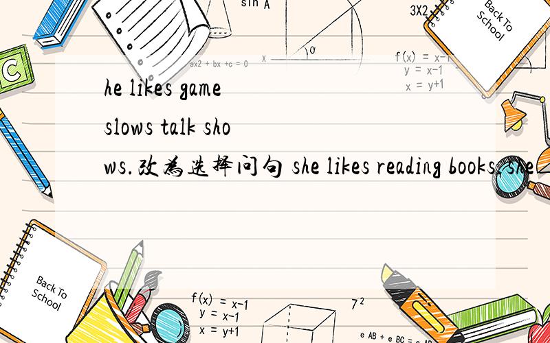 he likes game slows talk shows.改为选择问句 she likes reading books.she___ ___ books.同义句