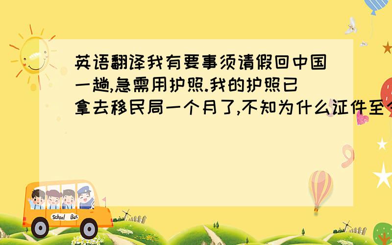 英语翻译我有要事须请假回中国一趟,急需用护照.我的护照已拿去移民局一个月了,不知为什么证件至今还没办好?我很焦急.麻烦您帮助再催促一下.对不起,请谅解.