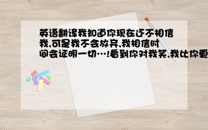 英语翻译我知道你现在还不相信我,可是我不会放弃,我相信时间会证明一切…!看到你对我笑,我比你更开心,看到你和我说话,我心里很甜蜜…