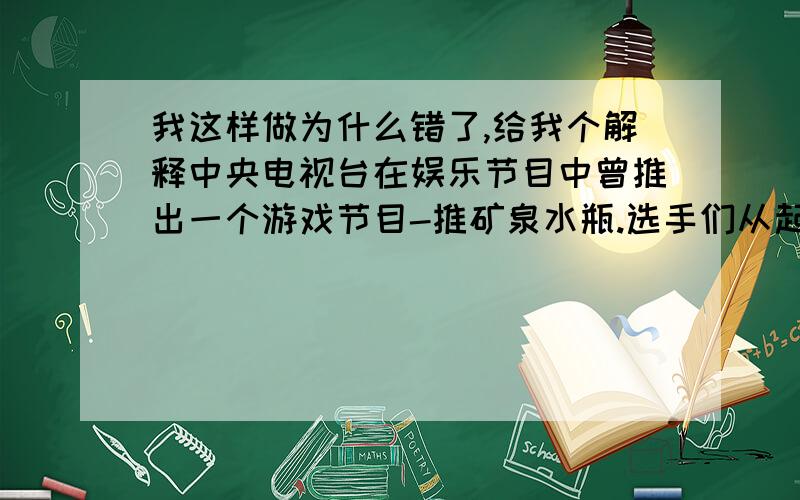 我这样做为什么错了,给我个解释中央电视台在娱乐节目中曾推出一个游戏节目-推矿泉水瓶.选手们从起点开始用力推瓶一段时间后,放手让瓶向前滑动,若瓶最后停在桌上有效区域内,视为成功