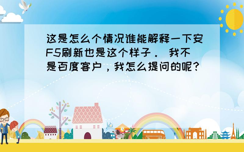 这是怎么个情况谁能解释一下安F5刷新也是这个样子。 我不是百度客户，我怎么提问的呢？