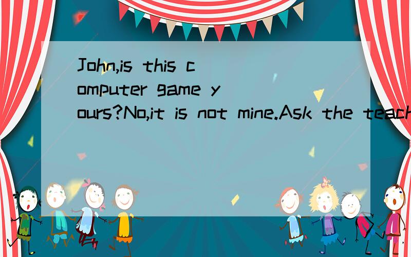 John,is this computer game yours?No,it is not mine.Ask the teacher ( ) it.填什么A.to B.aboutC.forD.at