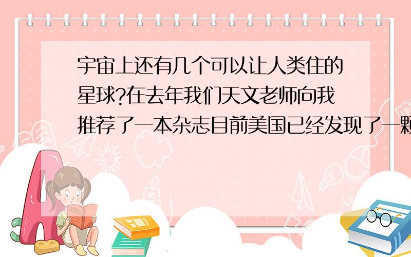 宇宙上还有几个可以让人类住的星球?在去年我们天文老师向我推荐了一本杂志目前美国已经发现了一颗与地球各方面都和地球差不多的行星,它距地球139亿光年....很可能没有,尽管有很多科学