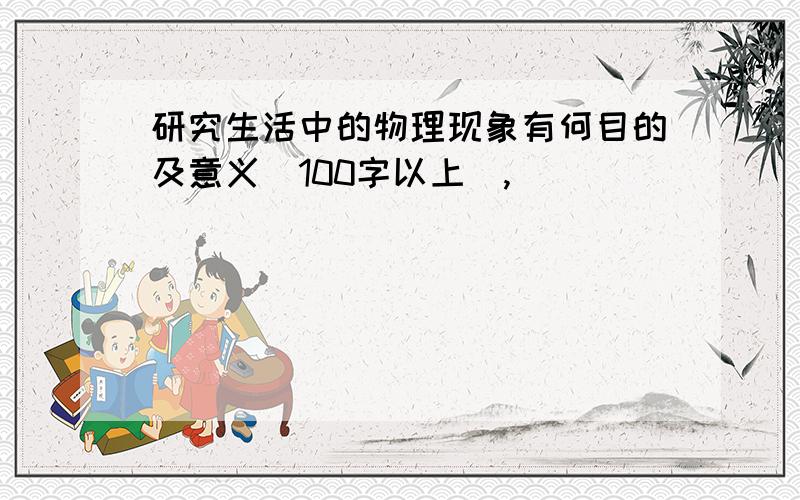 研究生活中的物理现象有何目的及意义（100字以上）,