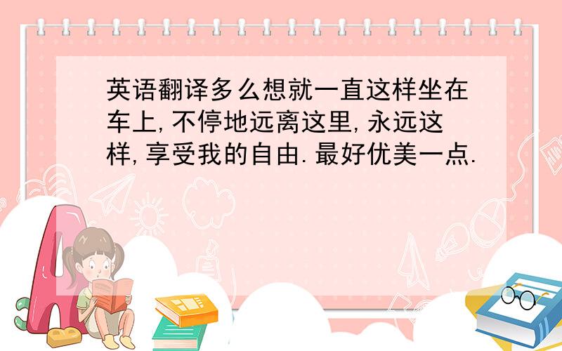 英语翻译多么想就一直这样坐在车上,不停地远离这里,永远这样,享受我的自由.最好优美一点.