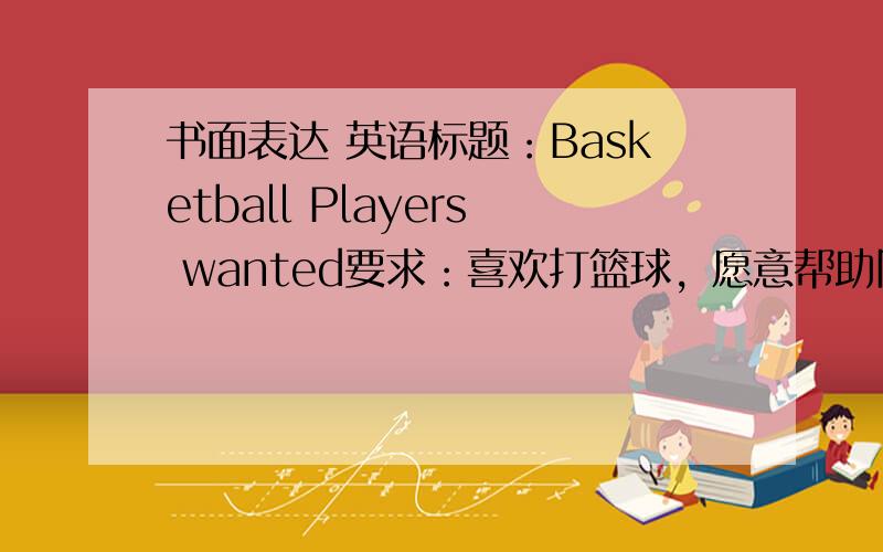 书面表达 英语标题：Basketball Players wanted要求：喜欢打篮球，愿意帮助队友；愿意成为学校篮球队（team）的一员联系电话：457-1313。联系人：Mr.wang