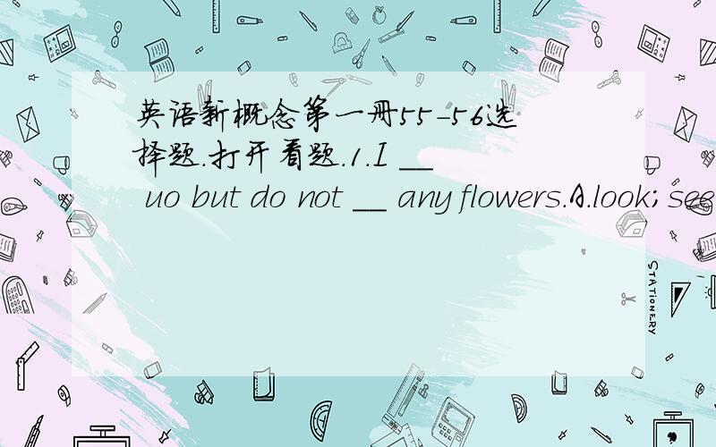 英语新概念第一册55-56选择题.打开看题.1.I __ uo but do not __ any flowers.A.look;see B.see;look C.look;look2.Where is my bike?I can't __ it.A.fing B.look C.look for3.My mother __ in ashop,but she __ there these days.A.works;isn't workin