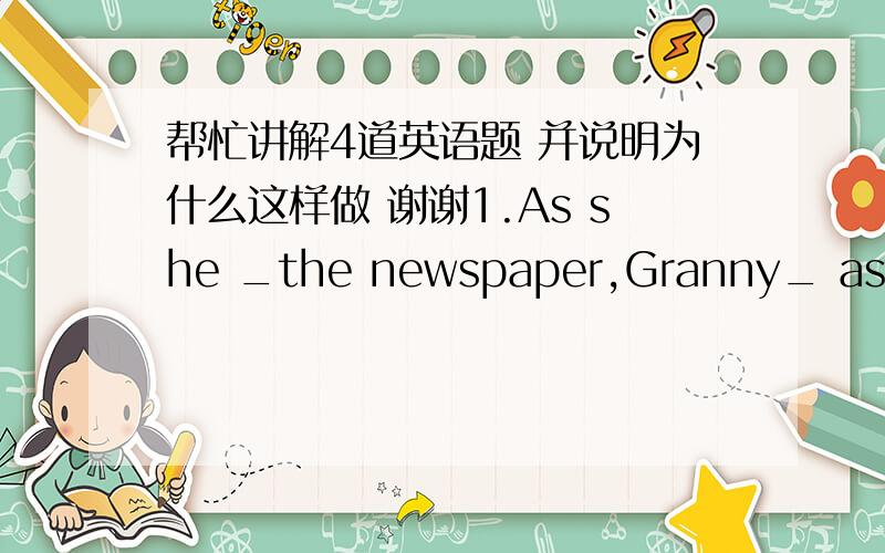 帮忙讲解4道英语题 并说明为什么这样做 谢谢1.As she _the newspaper,Granny_ asleep.A.read,was falling B.read,fell C.was reading,was falling D.read,fell2.——What is her name?—— I _.A.forget B.forgot C.had forgotten3.Do not talk