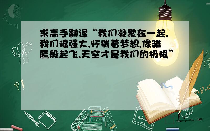 求高手翻译“我们凝聚在一起,我们很强大,怀揣着梦想,像雏鹰般起飞,天空才是我们的极限”