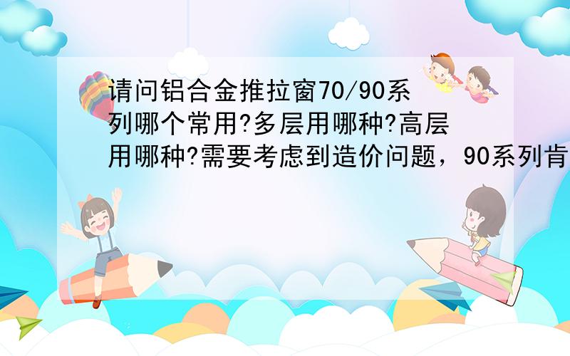 请问铝合金推拉窗70/90系列哪个常用?多层用哪种?高层用哪种?需要考虑到造价问题，90系列肯定要贵，但是如果70系列在能满足风压、密闭性等等并且也保证质量的前提下，哪个在多层房屋建