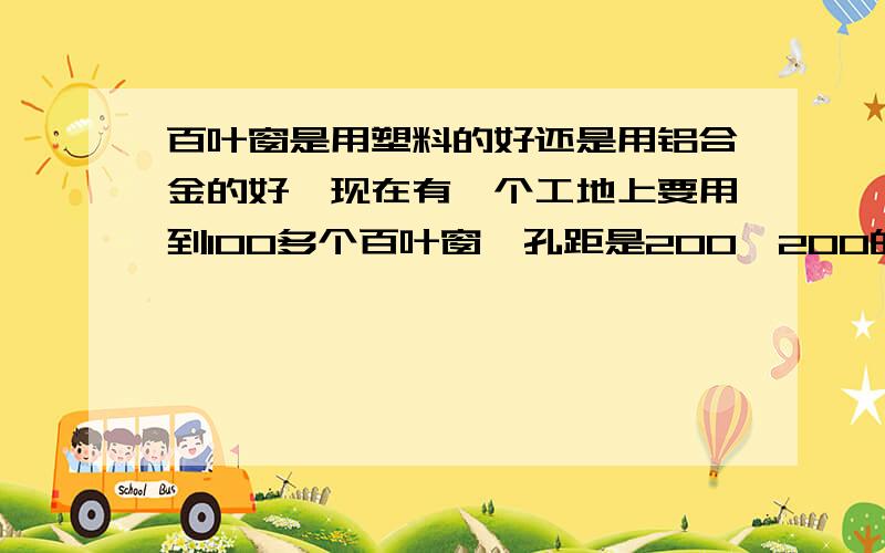 百叶窗是用塑料的好还是用铝合金的好,现在有一个工地上要用到100多个百叶窗,孔距是200*200的,不知道用什么样的材料好,价格哪个比较好 也就是性价比高一些,或直接到你那里拿货都可以 小