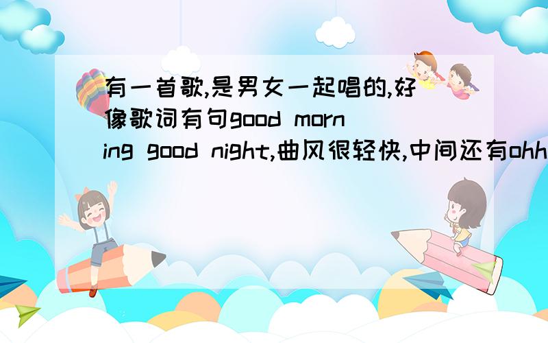 有一首歌,是男女一起唱的,好像歌词有句good morning good night,曲风很轻快,中间还有ohh.,是什么歌