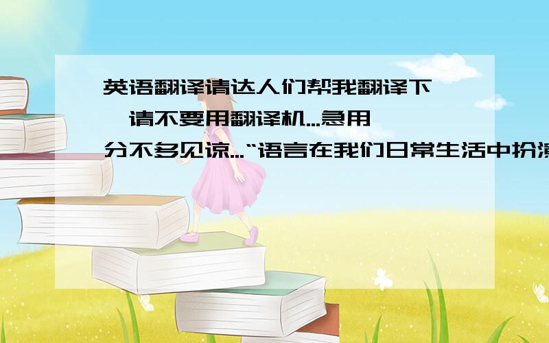 英语翻译请达人们帮我翻译下哇,请不要用翻译机...急用,分不多见谅...“语言在我们日常生活中扮演越来越重要的角色,不管是交流还是记录,每个国家都有自己的语言,换句话说,语言也可以用