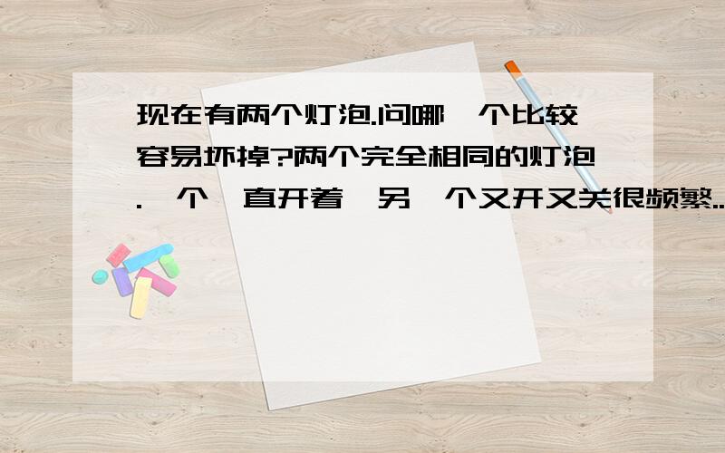 现在有两个灯泡.问哪一个比较容易坏掉?两个完全相同的灯泡.一个一直开着,另一个又开又关很频繁..问哪一个比较容易坏掉?不胜感激.