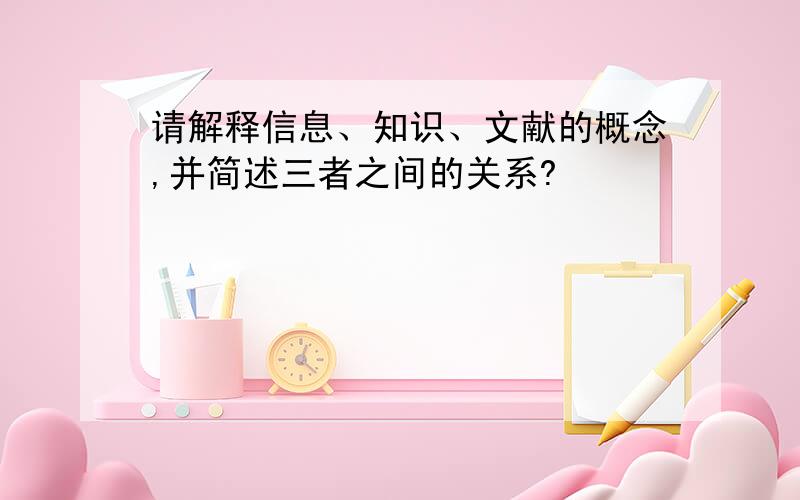 请解释信息、知识、文献的概念,并简述三者之间的关系?