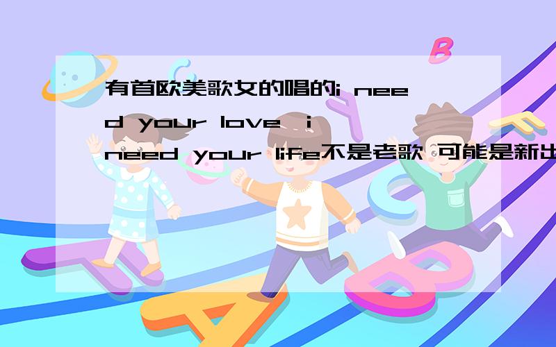 有首欧美歌女的唱的i need your love,i need your life不是老歌 可能是新出的 一女的唱的 歌词里有什么i need your love,i need your life(第二句不肯定是不是对的)跪求!