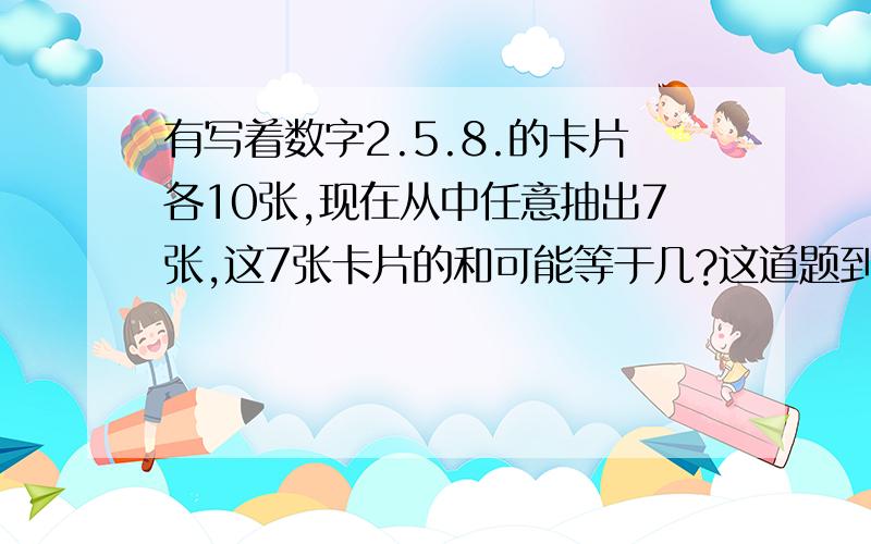 有写着数字2.5.8.的卡片各10张,现在从中任意抽出7张,这7张卡片的和可能等于几?这道题到底该怎么算?/