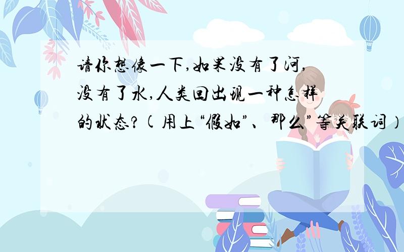 请你想像一下,如果没有了河,没有了水,人类回出现一种怎样的状态?(用上“假如”、那么”等关联词）万分火急!就今晚!