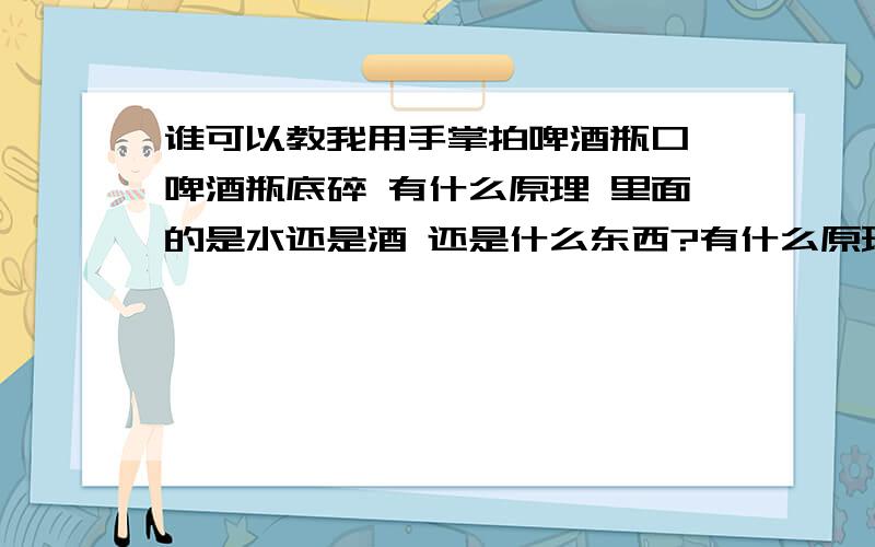 谁可以教我用手掌拍啤酒瓶口 啤酒瓶底碎 有什么原理 里面的是水还是酒 还是什么东西?有什么原理吖 T-T 里面的是什么 要装多少 要怎样拍才能碎