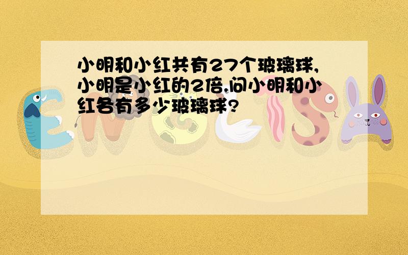 小明和小红共有27个玻璃球,小明是小红的2倍.问小明和小红各有多少玻璃球?