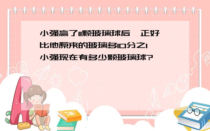 小强赢了11颗玻璃球后,正好比他原来的玻璃多10分之1,小强现在有多少颗玻璃球?