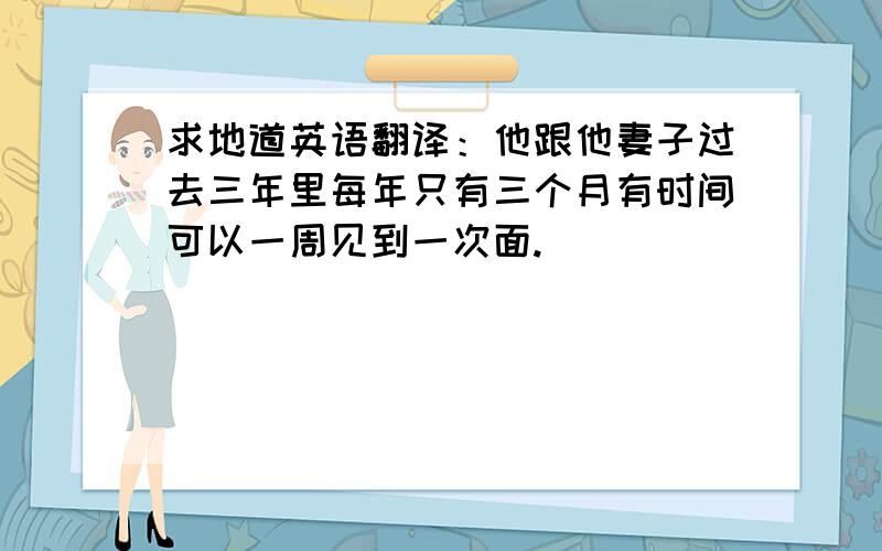 求地道英语翻译：他跟他妻子过去三年里每年只有三个月有时间可以一周见到一次面.