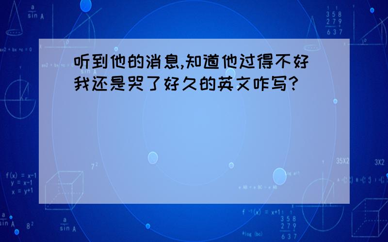 听到他的消息,知道他过得不好我还是哭了好久的英文咋写?