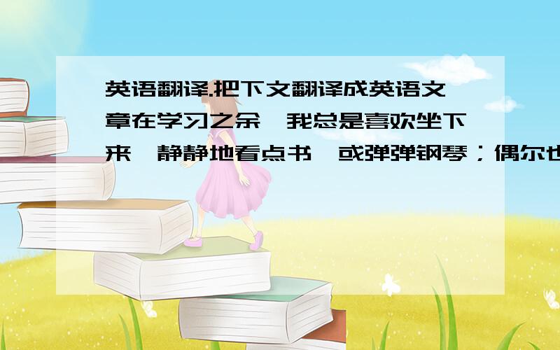 英语翻译.把下文翻译成英语文章在学习之余,我总是喜欢坐下来,静静地看点书,或弹弹钢琴；偶尔也会约几个朋友,到外面疯整个午；再不是就是写那些“蚯蚓状”的毛笔字.但更多时候,还是会