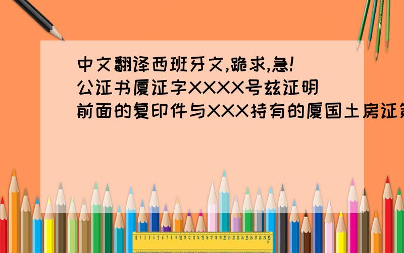 中文翻译西班牙文,跪求,急!公证书厦证字XXXX号兹证明前面的复印件与XXX持有的厦国土房证第XXXXXXXX号（厦门市土地房屋权证）原件相符.原件上“厦门市国土资源与房产管理局土地房屋权证专